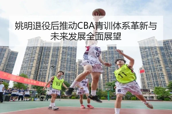 姚明退役后推动CBA青训体系革新与未来发展全面展望