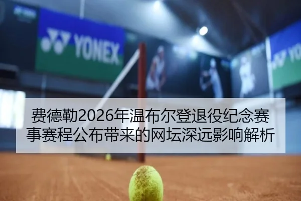 费德勒2026年温布尔登退役纪念赛事赛程公布带来的网坛深远影响解析